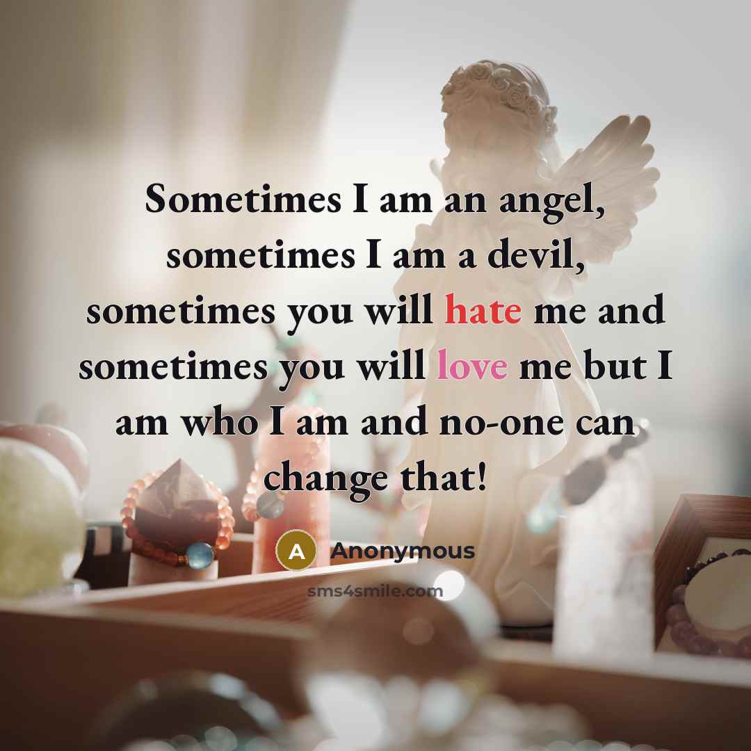 “Sometimes I am an angel, sometimes I am a devil, sometimes you will hate me and sometimes you will love me but I am who I am and no-one can change that!” quote by Anonymous