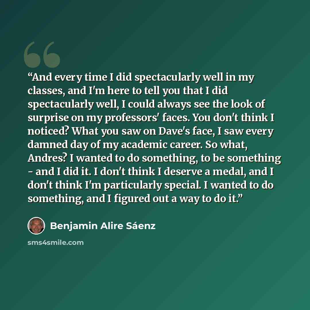 “And every time I did spectacularly well in my classes, and I'm here to tell you that I did spectacularly well, I could always see the look of surprise on my professors' faces. You don't think I noticed? What you saw on Dave's face, I saw every damned day of my academic career. So what, Andres? I…” quote by Benjamin Alire Sáenz
