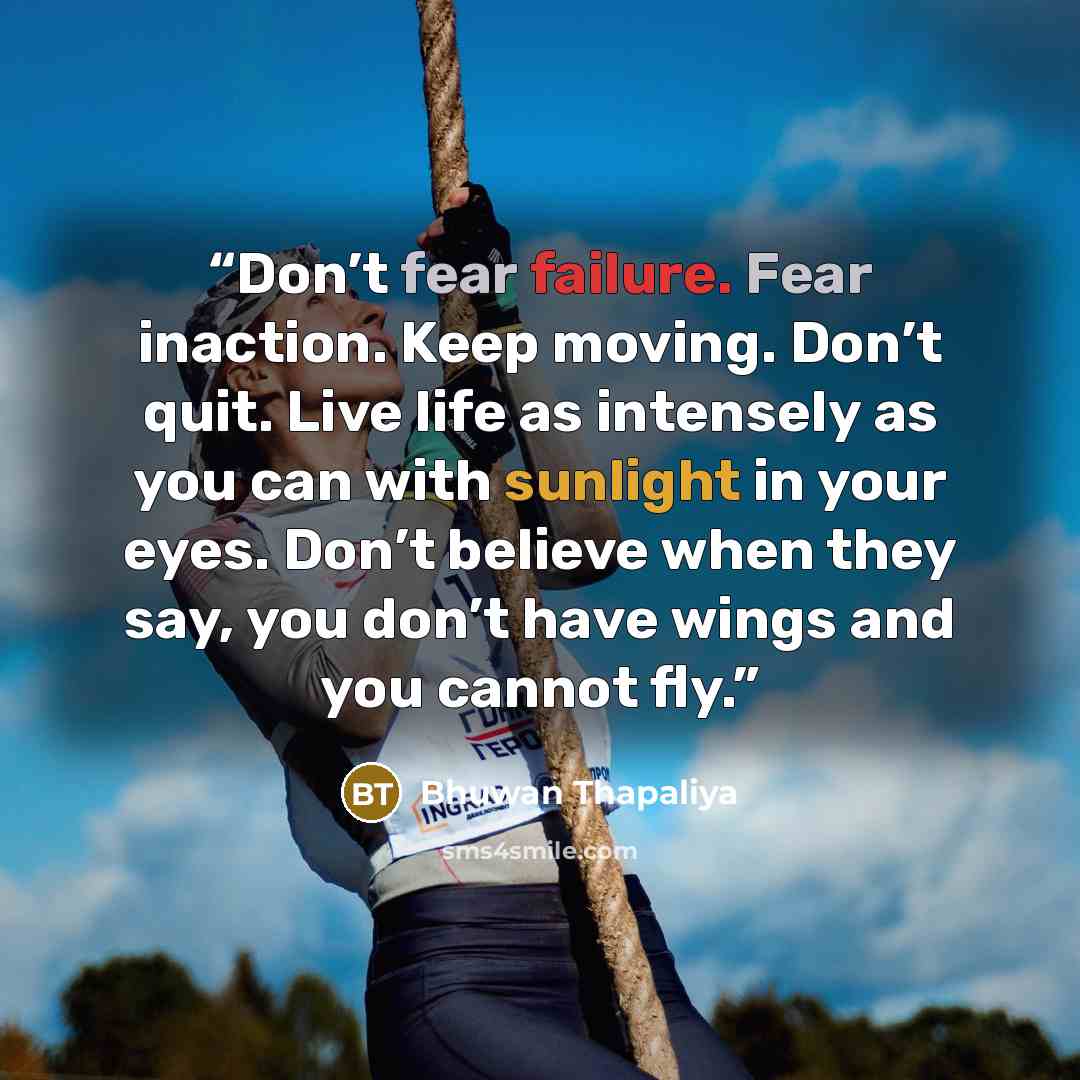 “Don’t fear failure. Fear inaction. Keep moving. Don’t quit. Live life as intensely as you can with sunlight in your eyes. Don’t believe when they say, you don’t have wings and you cannot fly.” quote by Bhuwan Thapaliya