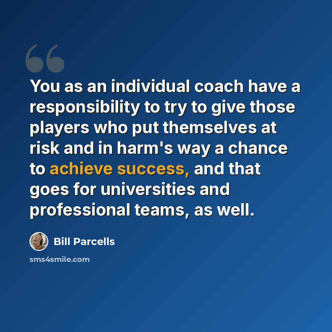 “You as an individual coach have a responsibility to try to give those players who put themselves at risk and in harm's way a chance to achieve success, and that goes for universities and professional teams, as well.” quote by Bill Parcells