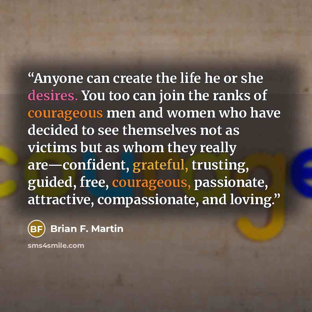 “Anyone can create the life he or she desires. You too can join the ranks of courageous men and women who have decided to see themselves not as victims but as whom they really are—confident, grateful, trusting, guided, free, courageous, passionate, attractive, compassionate, and loving.” quote by Brian F. Martin