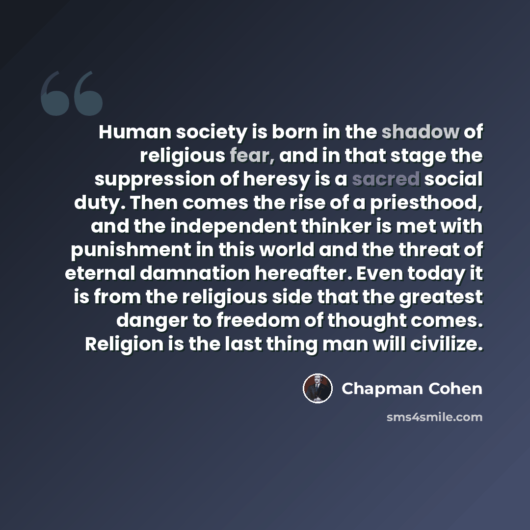 “Human society is born in the shadow of religious fear, and in that stage the suppression of heresy is a sacred social duty. Then comes the rise of a priesthood, and the independent thinker is met with punishment in this world and the threat of eternal damnation hereafter. Even today it is from the…” quote by Chapman Cohen