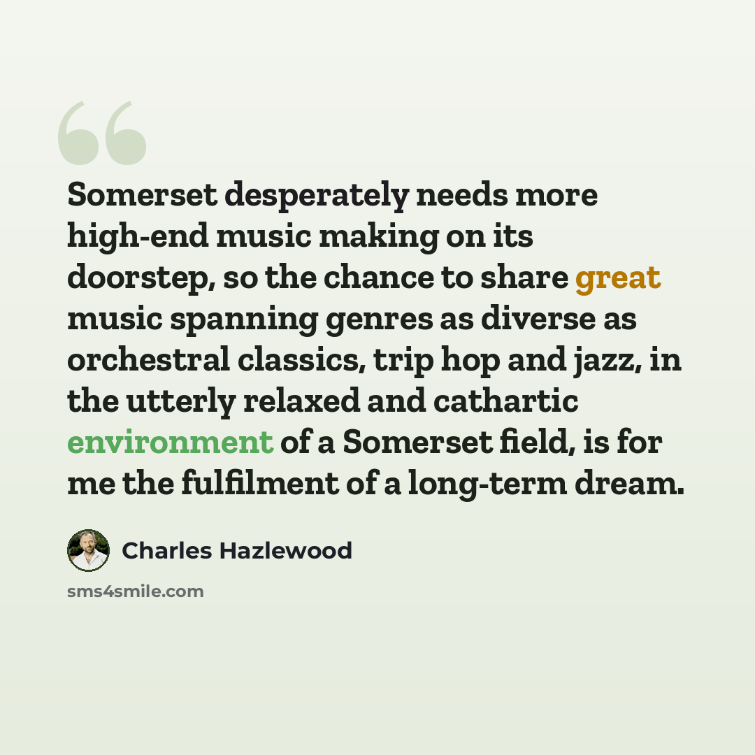 “Somerset desperately needs more high-end music making on its doorstep, so the chance to share great music spanning genres as diverse as orchestral classics, trip hop and jazz, in the utterly relaxed and cathartic environment of a Somerset field, is for me the fulfilment of a long-term dream.” quote by Charles Hazlewood