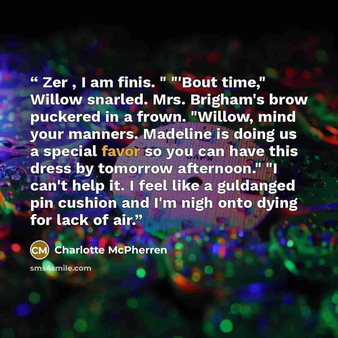 “Zer , I am finis. " "'Bout time," Willow snarled. Mrs. Brigham's brow puckered in a frown. "Willow, mind your manners. Madeline is doing us a special favor so you can have this dress by tomorrow afternoon." "I can't help it. I feel like a guldanged pin cushion and I'm nigh onto dying for lack of…” quote by Charlotte McPherren
