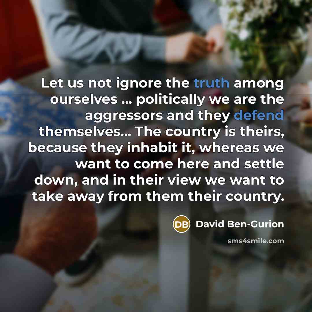 “Let us not ignore the truth among ourselves ... politically we are the aggressors and they defend themselves... The country is theirs, because they inhabit it, whereas we want to come here and settle down, and in their view we want to take away from them their country.” quote by David Ben-Gurion