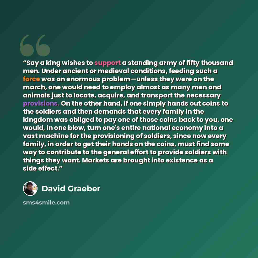 “Say a king wishes to support a standing army of fifty thousand men. Under ancient or medieval conditions, feeding such a force was an enormous problem—unless they were on the march, one would need to employ almost as many men and ani­mals just to locate, acquire, and transport the necessary…” quote by David Graeber