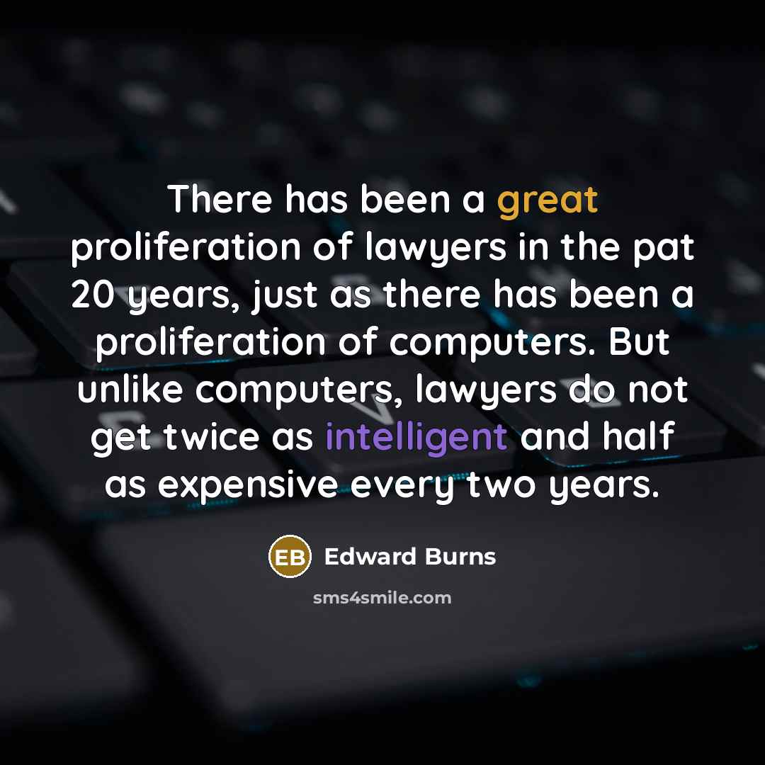 “There has been a great proliferation of lawyers in the pat 20 years, just as there has been a proliferation of computers. But unlike computers, lawyers do not get twice as intelligent and half as expensive every two years.” quote by Edward Burns