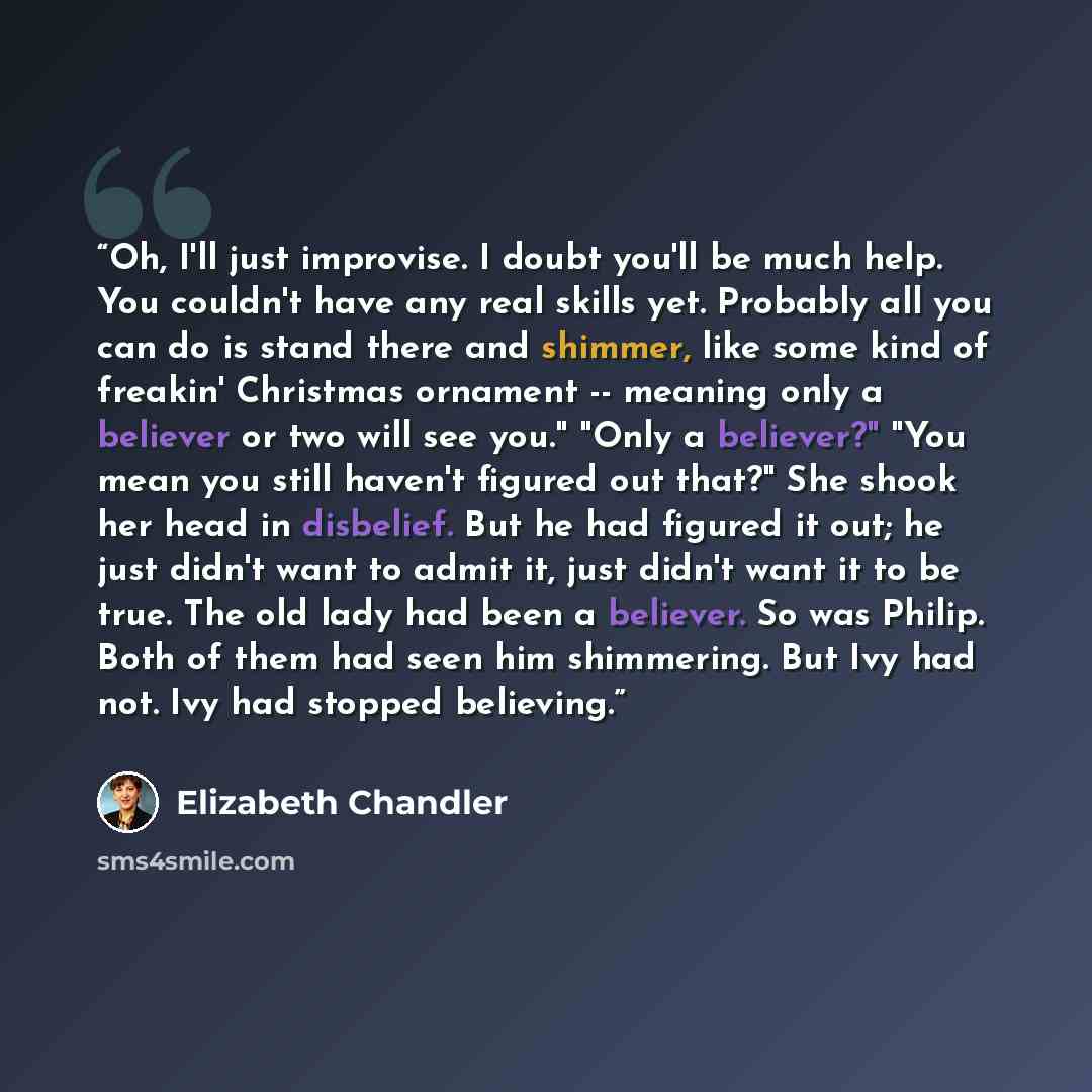 “Oh, I'll just improvise. I doubt you'll be much help. You couldn't have any real skills yet. Probably all you can do is stand there and shimmer, like some kind of freakin' Christmas ornament -- meaning only a believer or two will see you." "Only a believer?" "You mean you still haven't figured out…” quote by Elizabeth Chandler