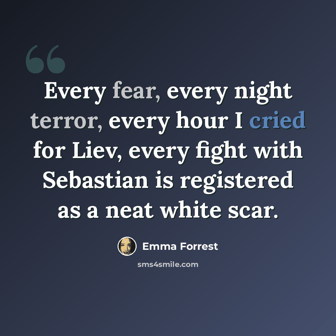 “Every fear, every night terror, every hour I cried for Liev, every fight with Sebastian is registered as a neat white scar.” quote by Emma Forrest