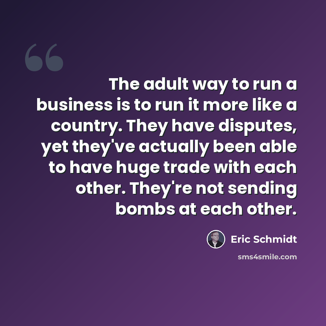 “The adult way to run a business is to run it more like a country. They have disputes, yet they've actually been able to have huge trade with each other. They're not sending bombs at each other.” quote by Eric Schmidt