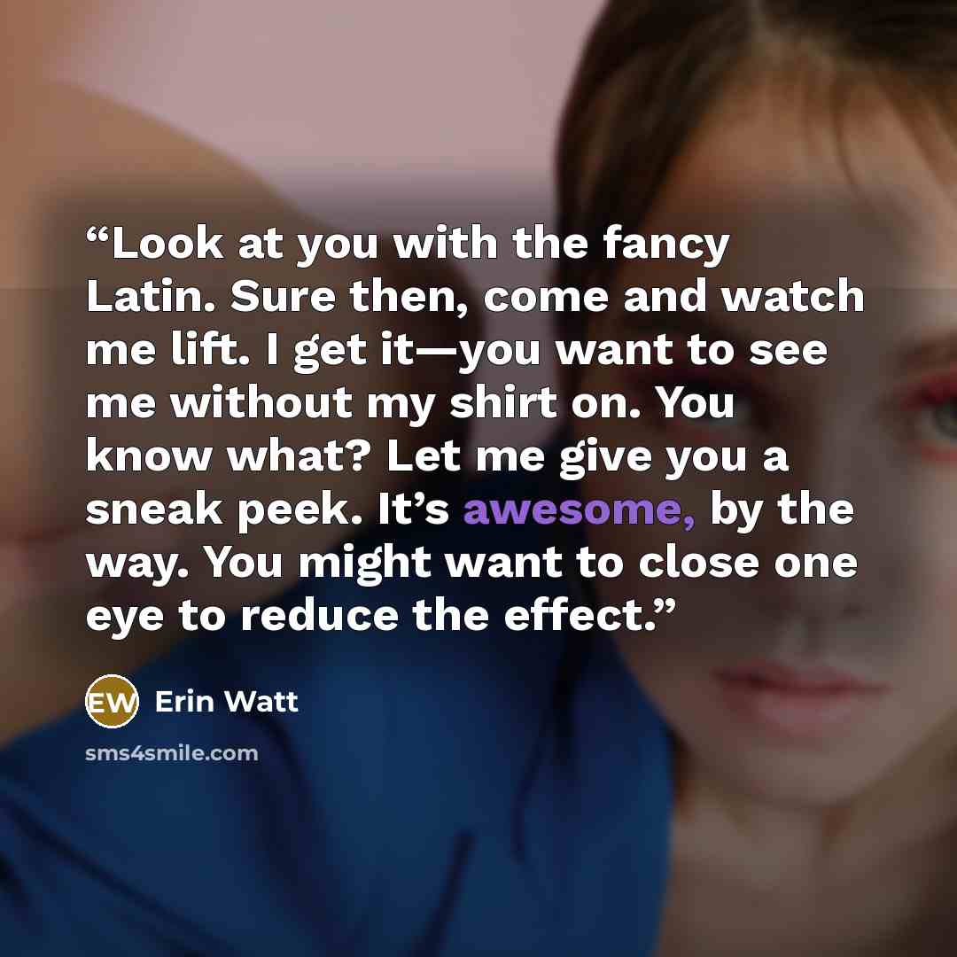 “Look at you with the fancy Latin. Sure then, come and watch me lift. I get it—you want to see me without my shirt on. You know what? Let me give you a sneak peek. It’s awesome, by the way. You might want to close one eye to reduce the effect.” quote by Erin Watt