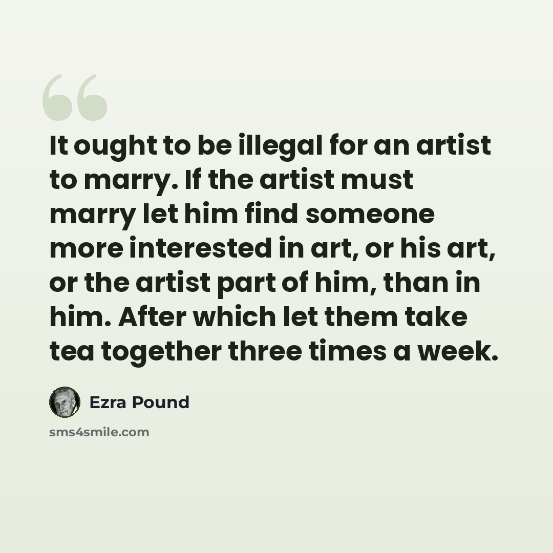 “It ought to be illegal for an artist to marry. If the artist must marry let him find someone more interested in art, or his art, or the artist part of him, than in him. After which let them take tea together three times a week.” quote by Ezra Pound