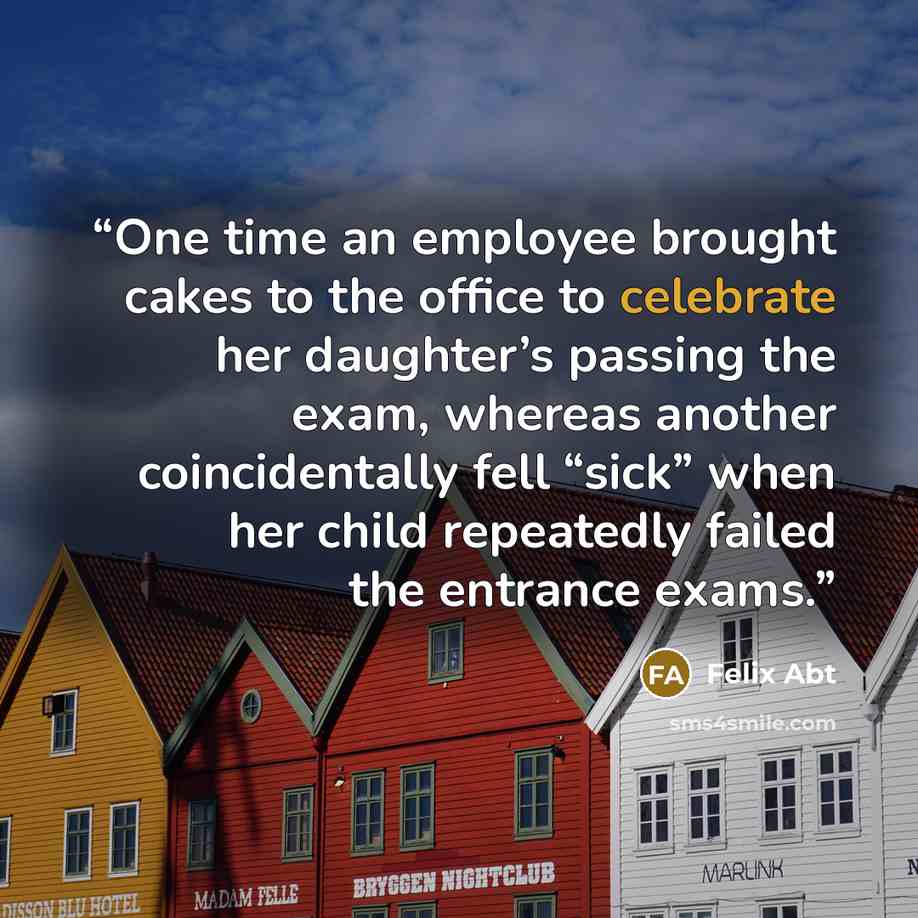 “One time an employee brought cakes to the office to celebrate her daughter’s passing the exam, whereas another coincidentally fell “sick” when her child repeatedly failed the entrance exams.” quote by Felix Abt