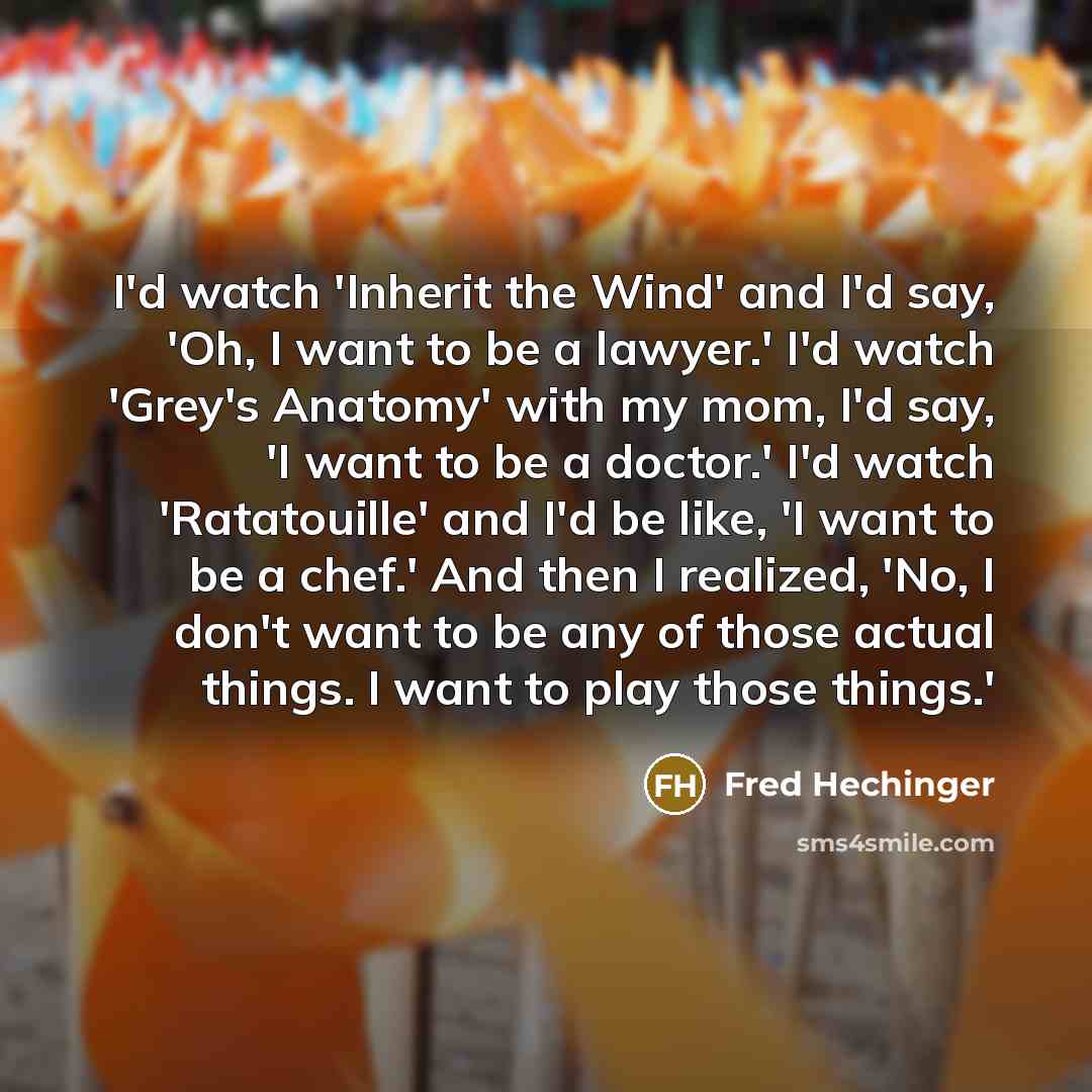 “I'd watch 'Inherit the Wind' and I'd say, 'Oh, I want to be a lawyer.' I'd watch 'Grey's Anatomy' with my mom, I'd say, 'I want to be a doctor.' I'd watch 'Ratatouille' and I'd be like, 'I want to be a chef.' And then I realized, 'No, I don't want to be any of those actual things. I want to play…” quote by Fred Hechinger