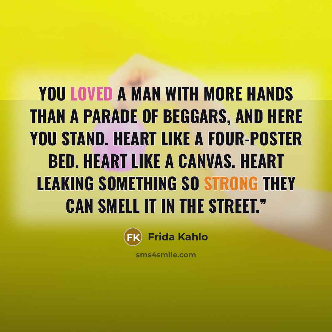 “You loved a man with more hands than a parade of beggars, and here you stand. Heart like a four-poster bed. Heart like a canvas. Heart leaking something so strong they can smell it in the street.”” quote by Frida Kahlo