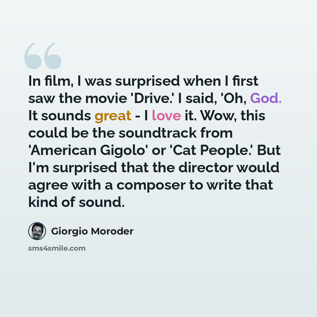 “In film, I was surprised when I first saw the movie 'Drive.' I said, 'Oh, God. It sounds great - I love it. Wow, this could be the soundtrack from 'American Gigolo' or 'Cat People.' But I'm surprised that the director would agree with a composer to write that kind of sound.” quote by Giorgio Moroder