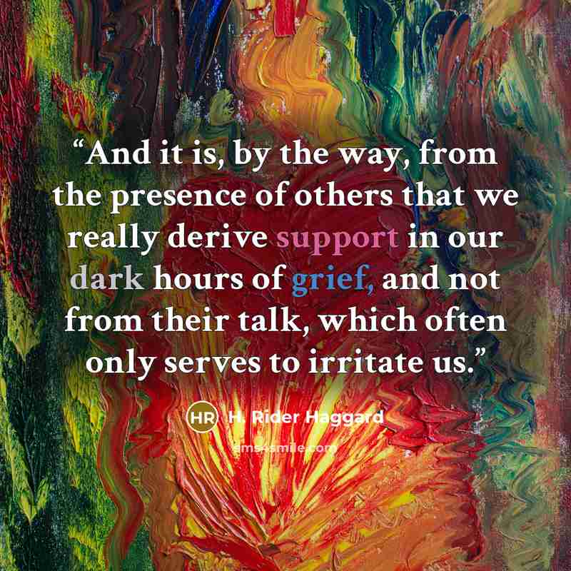 “And it is, by the way, from the presence of others that we really derive support in our dark hours of grief, and not from their talk, which often only serves to irritate us.” quote by H. Rider Haggard