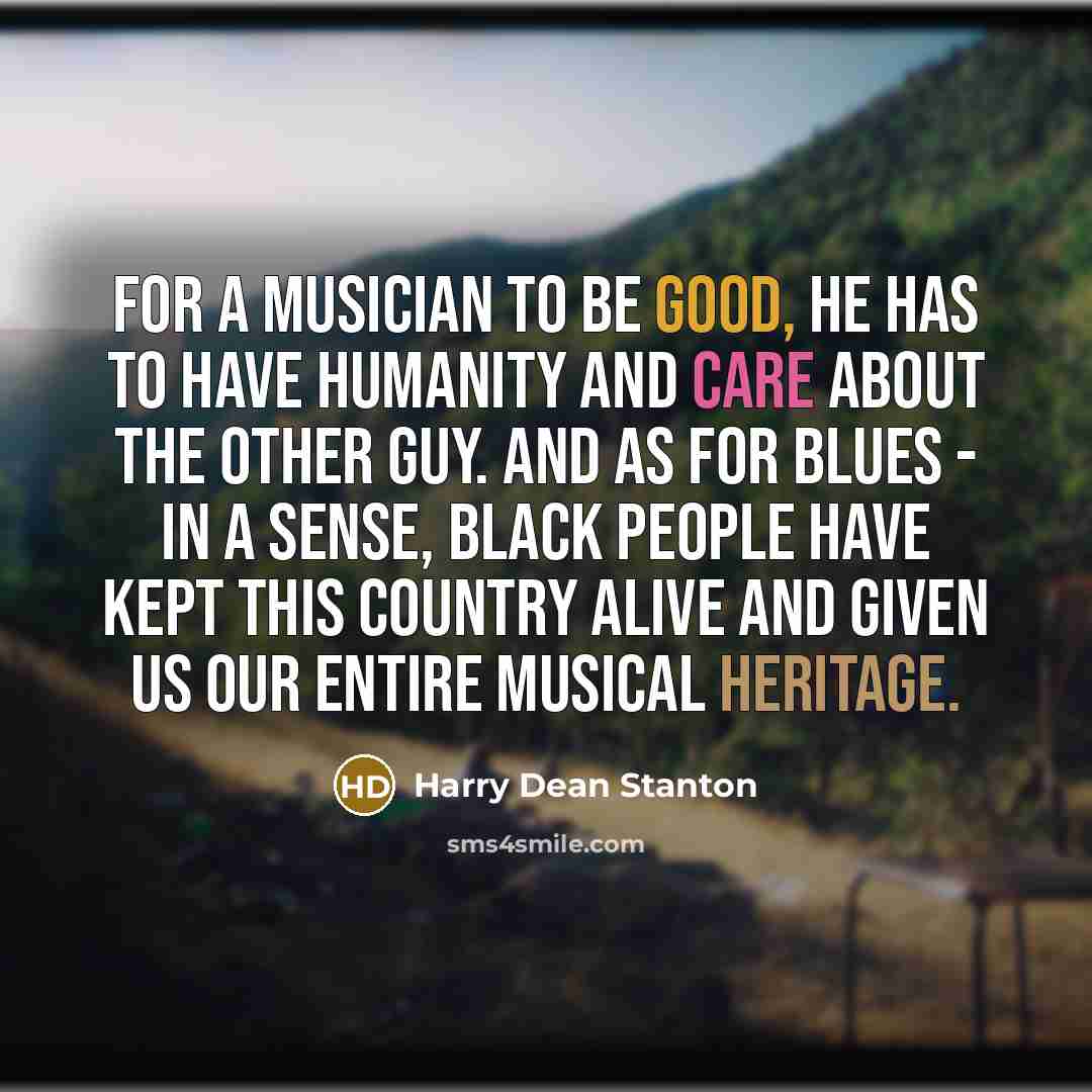 “For a musician to be good, he has to have humanity and care about the other guy. And as for blues - in a sense, black people have kept this country alive and given us our entire musical heritage.” quote by Harry Dean Stanton