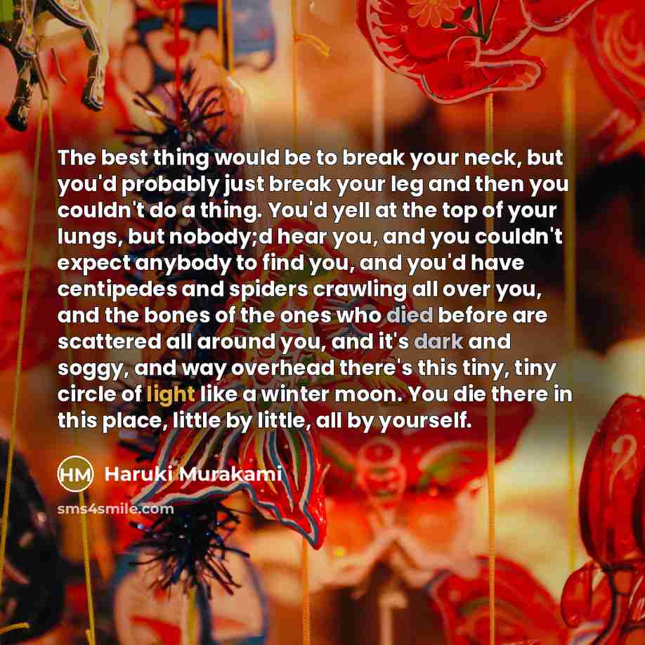 “The best thing would be to break your neck, but you'd probably just break your leg and then you couldn't do a thing. You'd yell at the top of your lungs, but nobody;d hear you, and you couldn't expect anybody to find you, and you'd have centipedes and spiders crawling all over you, and the bones…” quote by Haruki Murakami