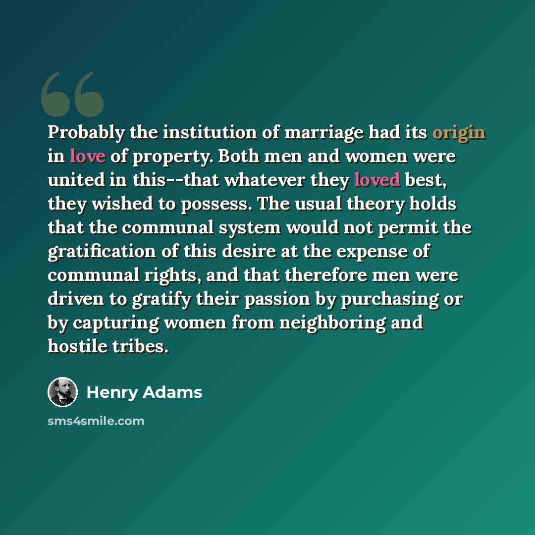 “Probably the institution of marriage had its origin in love of property. Both men and women were united in this--that whatever they loved best, they wished to possess. The usual theory holds that the communal system would not permit the gratification of this desire at the expense of communal…” quote by Henry Adams
