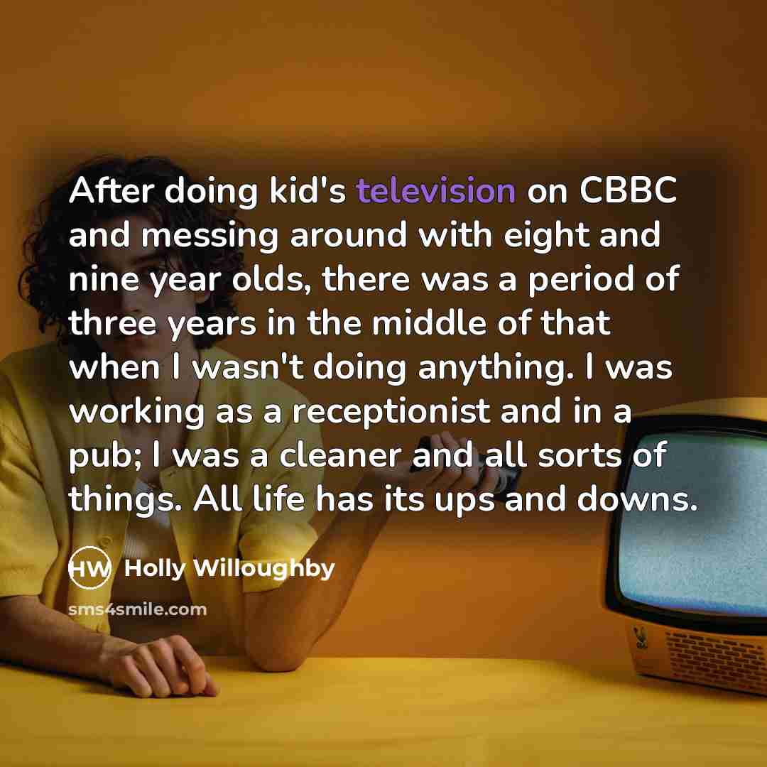 “After doing kid's television on CBBC and messing around with eight and nine year olds, there was a period of three years in the middle of that when I wasn't doing anything. I was working as a receptionist and in a pub; I was a cleaner and all sorts of things. All life has its ups and downs.” quote by Holly Willoughby
