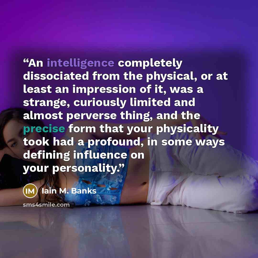 “An intelligence completely dissociated from the physical, or at least an impression of it, was a strange, curiously limited and almost perverse thing, and the precise form that your physicality took had a profound, in some ways defining influence on your personality.” quote by Iain M. Banks