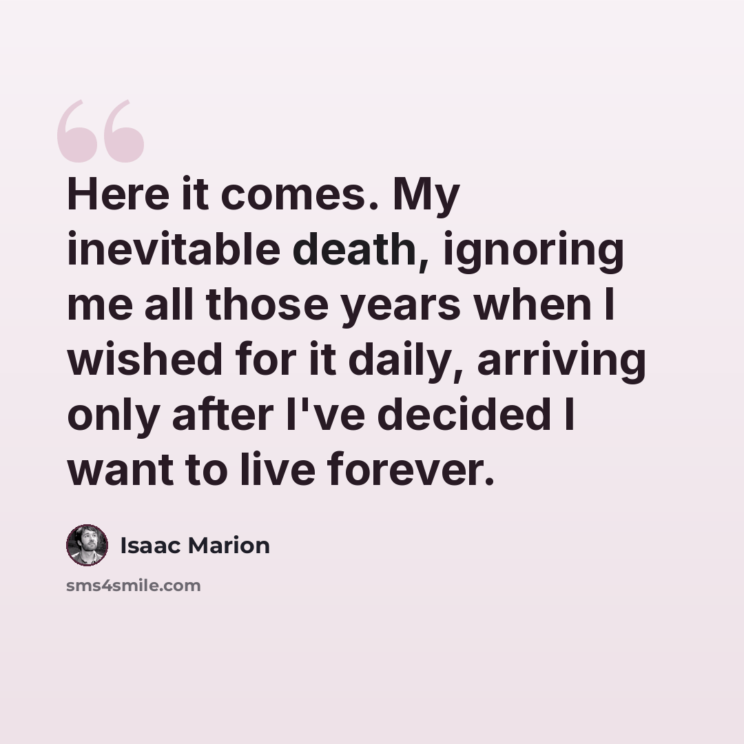 “Here it comes. My inevitable death, ignoring me all those years when I wished for it daily, arriving only after I've decided I want to live forever.” quote by Isaac Marion