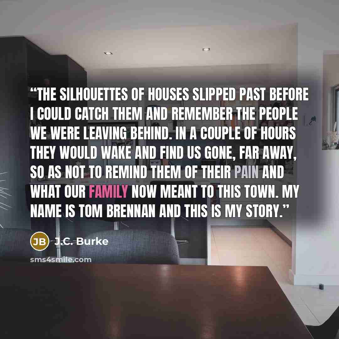 “The silhouettes of houses slipped past before I could catch them and remember the people we were leaving behind. In a couple of hours they would wake and find us gone, far away, so as not to remind them of their pain and what our family now meant to this town. My name is Tom Brennan and this is my…” quote by J.C. Burke