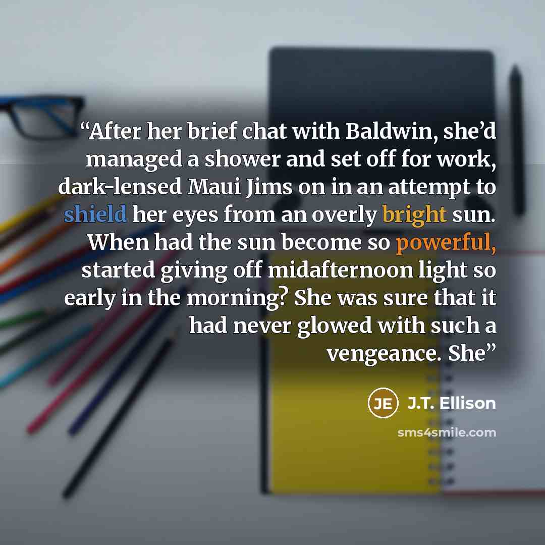 “After her brief chat with Baldwin, she’d managed a shower and set off for work, dark-lensed Maui Jims on in an attempt to shield her eyes from an overly bright sun. When had the sun become so powerful, started giving off midafternoon light so early in the morning? She was sure that it had never…” quote by J.T. Ellison