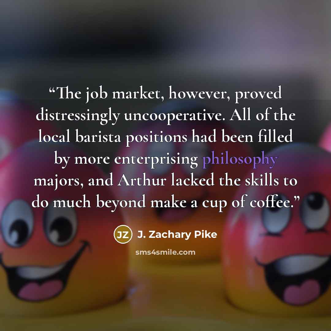 “The job market, however, proved distressingly uncooperative. All of the local barista positions had been filled by more enterprising philosophy majors, and Arthur lacked the skills to do much beyond make a cup of coffee.” quote by J. Zachary Pike