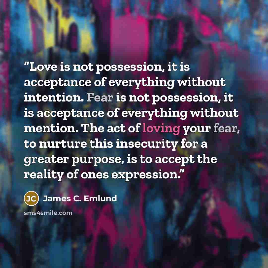 “Love is not possession, it is acceptance of everything without intention. Fear is not possession, it is acceptance of everything without mention. The act of loving your fear, to nurture this insecurity for a greater purpose, is to accept the reality of ones expression.” quote by James C. Emlund