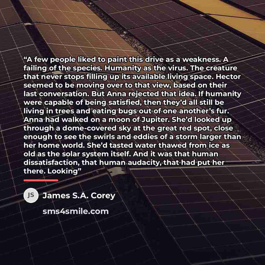 “A few people liked to paint this drive as a weakness. A failing of the species. Humanity as the virus. The creature that never stops filling up its available living space. Hector seemed to be moving over to that view, based on their last conversation. But Anna rejected that idea. If humanity were…” quote by James S.A. Corey