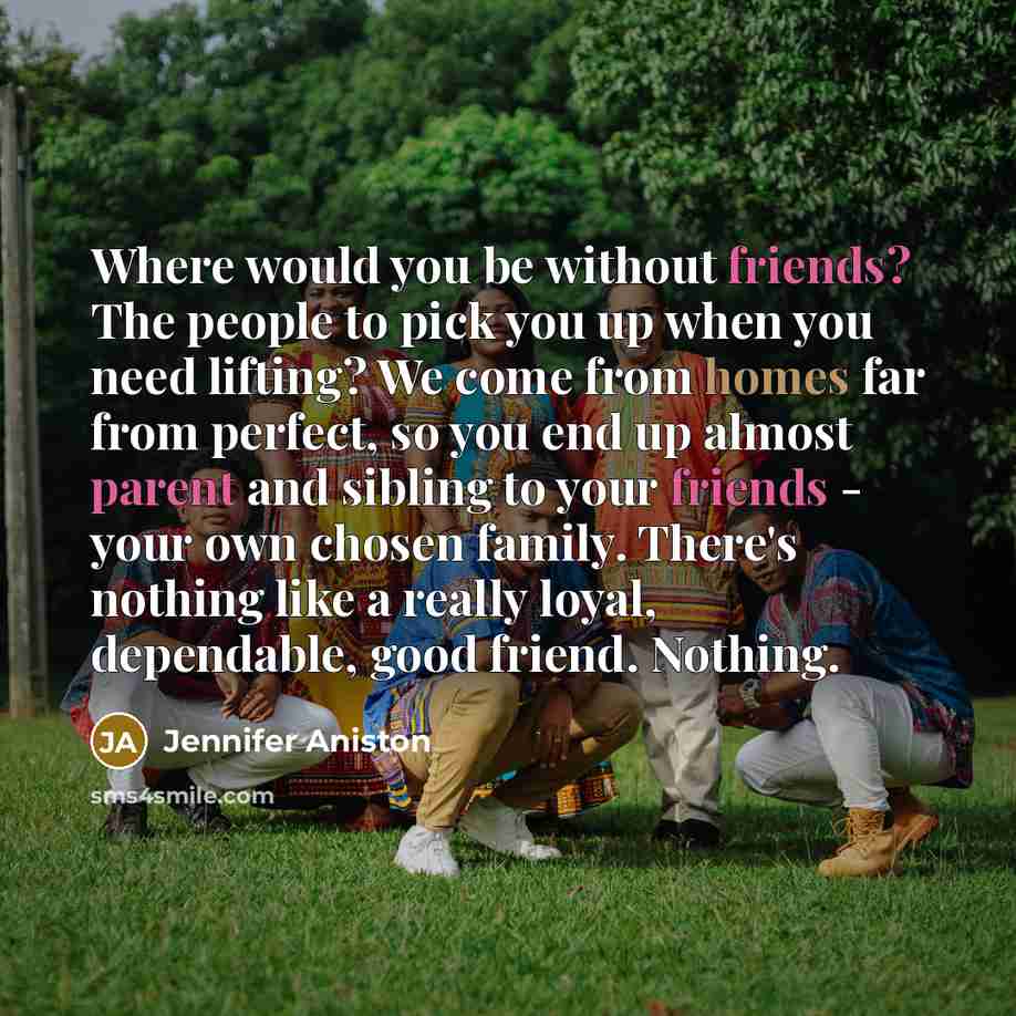 “Where would you be without friends? The people to pick you up when you need lifting? We come from homes far from perfect, so you end up almost parent and sibling to your friends - your own chosen family. There's nothing like a really loyal, dependable, good friend. Nothing.” quote by Jennifer Aniston