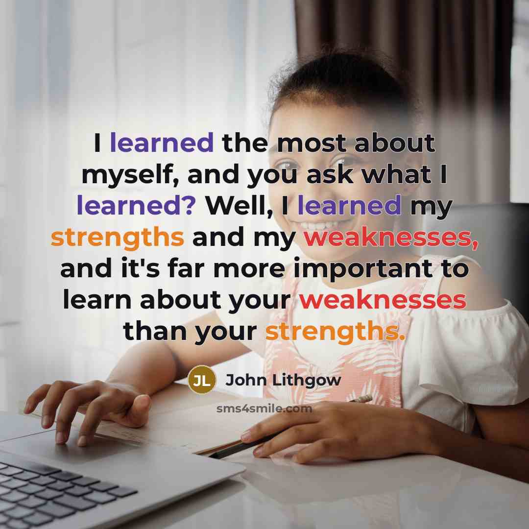 “I learned the most about myself, and you ask what I learned? Well, I learned my strengths and my weaknesses, and it's far more important to learn about your weaknesses than your strengths.” quote by John Lithgow