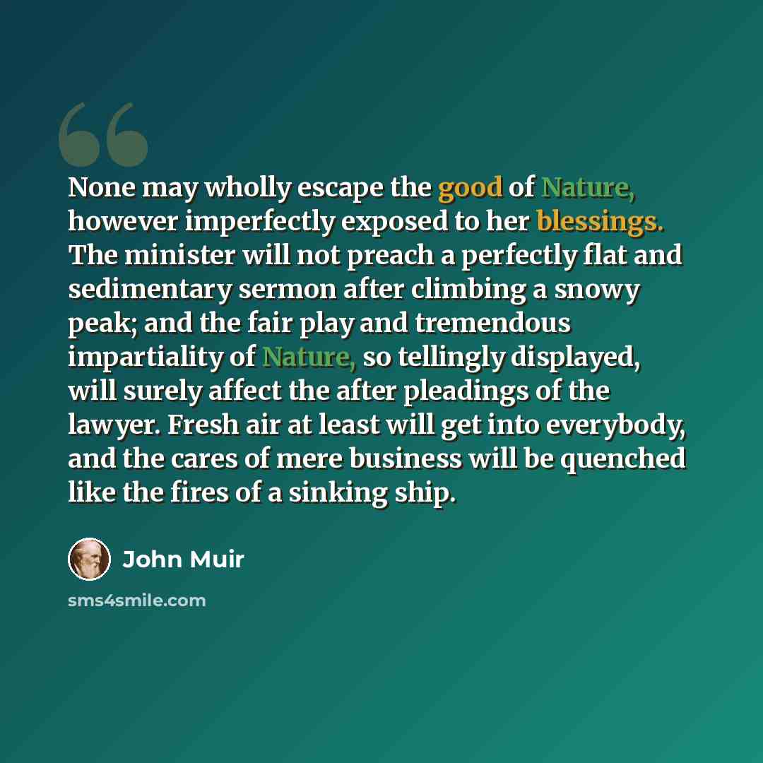 “None may wholly escape the good of Nature, however imperfectly exposed to her blessings. The minister will not preach a perfectly flat and sedimentary sermon after climbing a snowy peak; and the fair play and tremendous impartiality of Nature, so tellingly displayed, will surely affect the after…” quote by John Muir