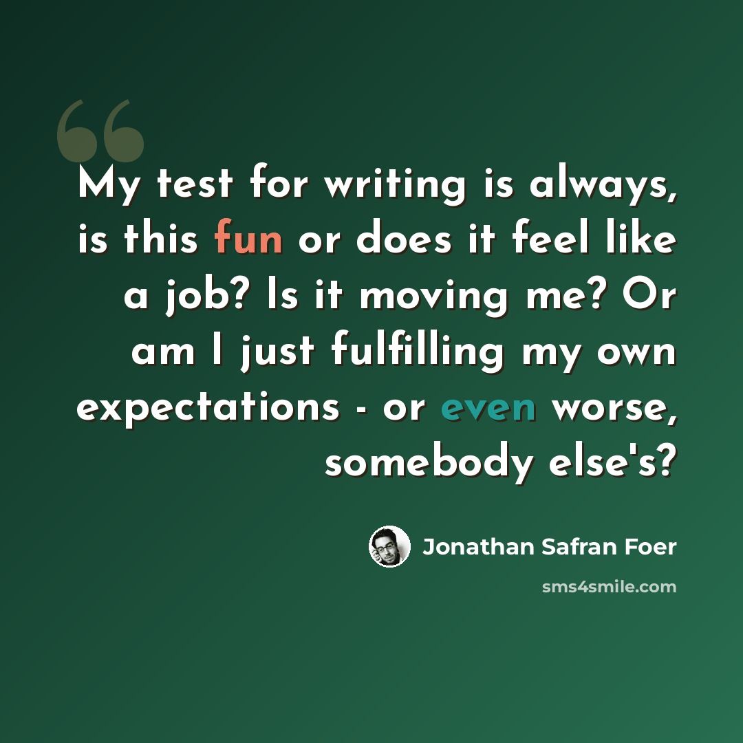 “My test for writing is always, is this fun or does it feel like a job? Is it moving me? Or am I just fulfilling my own expectations - or even worse, somebody else's?” quote by Jonathan Safran Foer