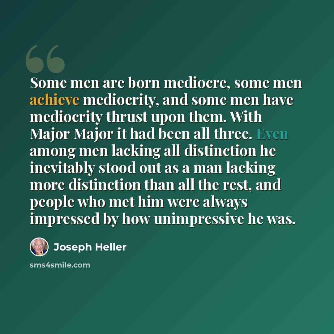 “Some men are born mediocre, some men achieve mediocrity, and some men have mediocrity thrust upon them. With Major Major it had been all three. Even among men lacking all distinction he inevitably stood out as a man lacking more distinction than all the rest, and people who met him were always…” quote by Joseph Heller