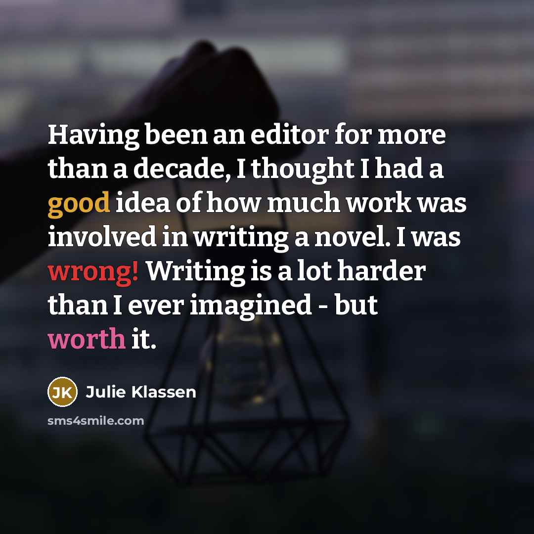“Having been an editor for more than a decade, I thought I had a good idea of how much work was involved in writing a novel. I was wrong! Writing is a lot harder than I ever imagined - but worth it.” quote by Julie Klassen