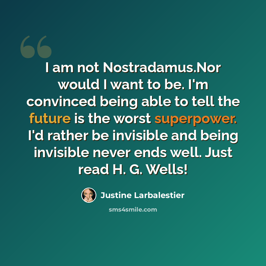 “I am not Nostradamus.Nor would I want to be. I'm convinced being able to tell the future is the worst superpower. I'd rather be invisible and being invisible never ends well. Just read H. G. Wells!” quote by Justine Larbalestier