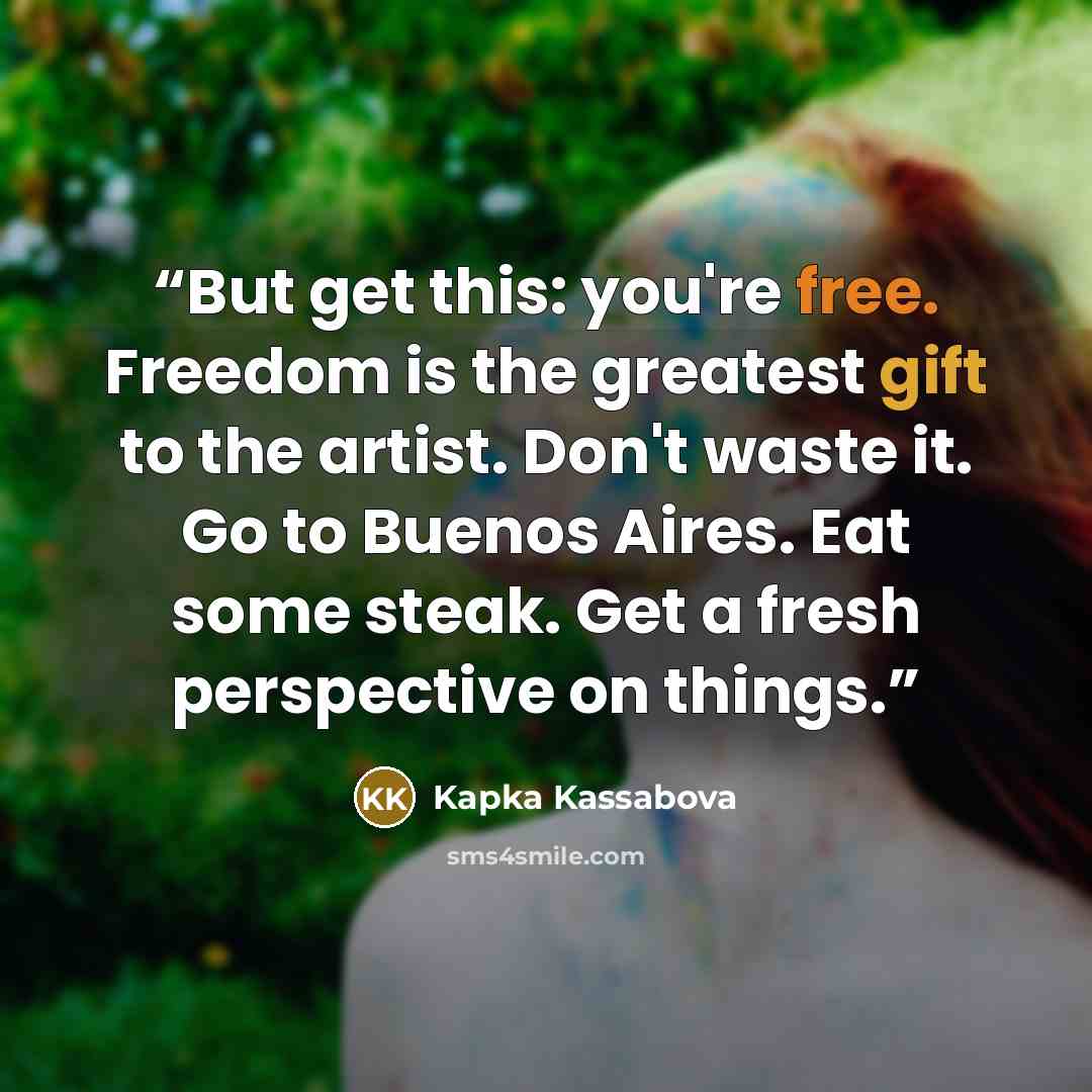 “But get this: you're free. Freedom is the greatest gift to the artist. Don't waste it. Go to Buenos Aires. Eat some steak. Get a fresh perspective on things.” quote by Kapka Kassabova