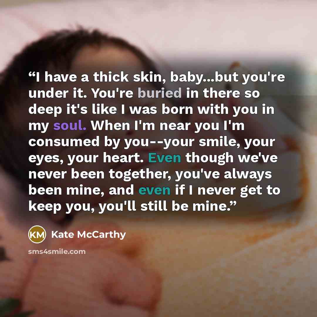 “I have a thick skin, baby...but you're under it. You're buried in there so deep it's like I was born with you in my soul. When I'm near you I'm consumed by you--your smile, your eyes, your heart. Even though we've never been together, you've always been mine, and even if I never get to keep you…” quote by Kate McCarthy