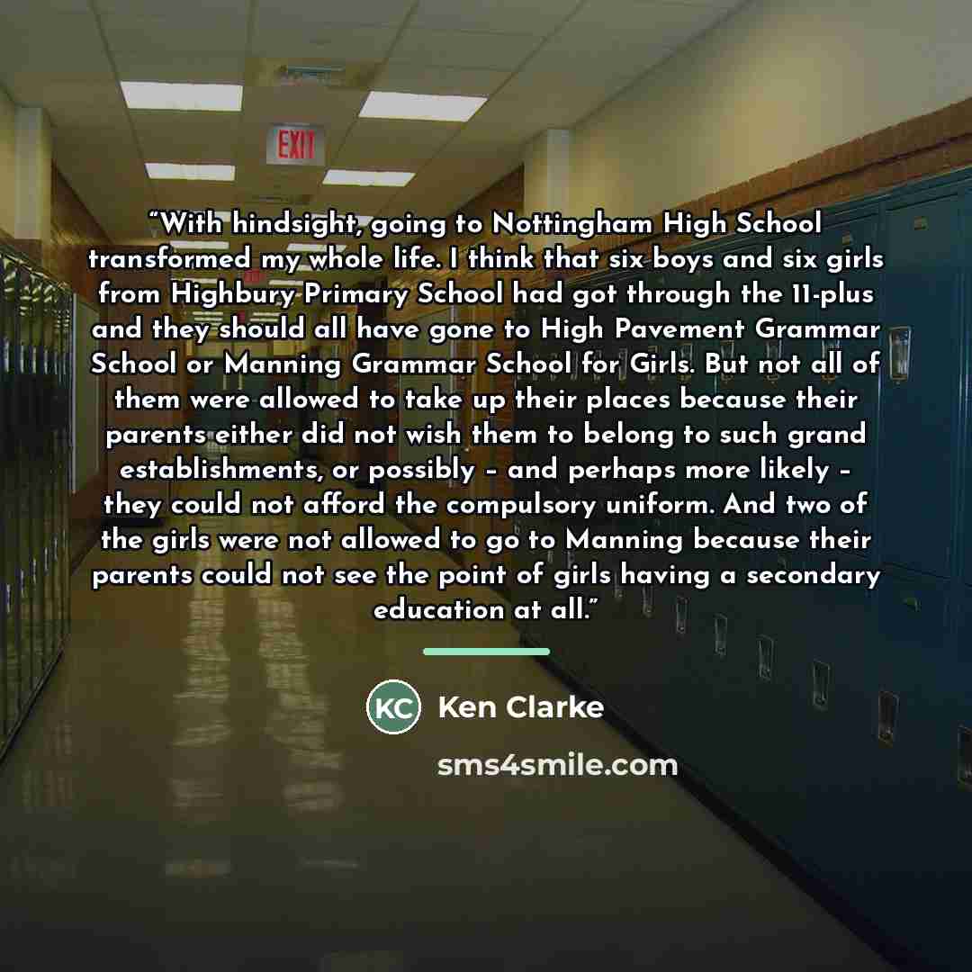 “With hindsight, going to Nottingham High School transformed my whole life. I think that six boys and six girls from Highbury Primary School had got through the 11-plus and they should all have gone to High Pavement Grammar School or Manning Grammar School for Girls. But not all of them were…” quote by Ken Clarke