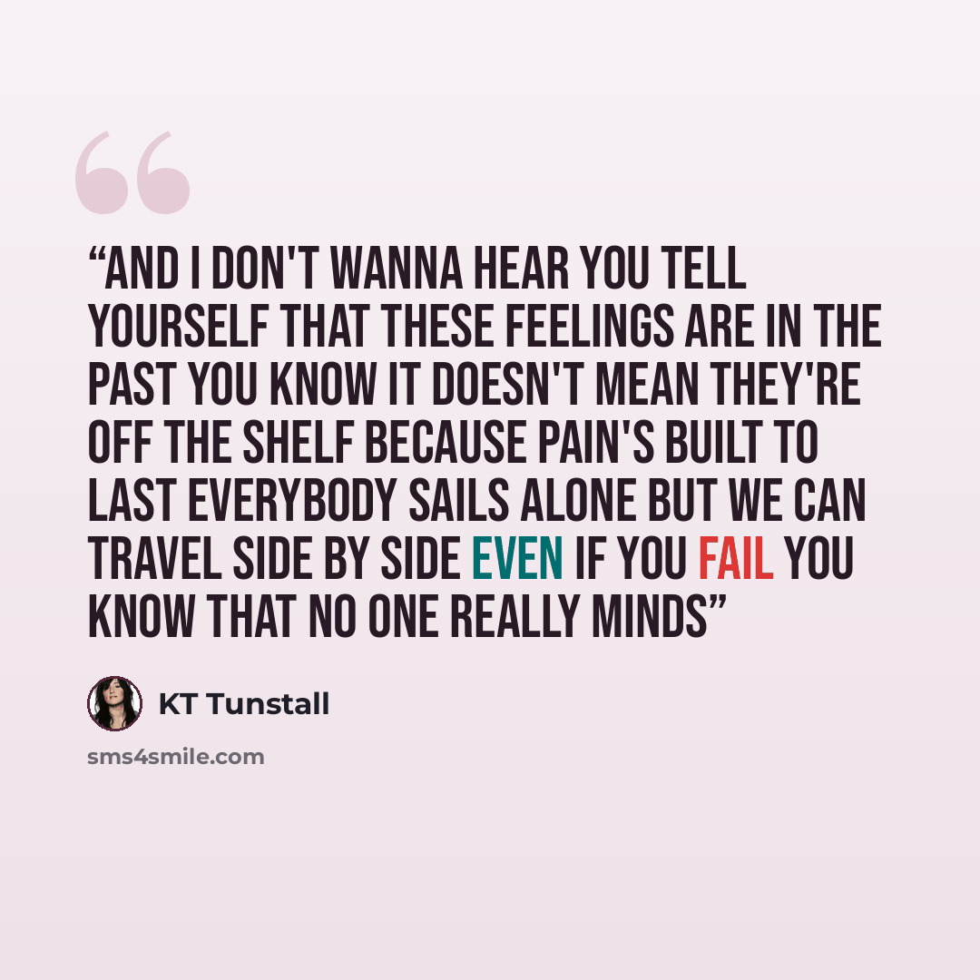 “And I don't wanna hear you tell yourself That these feelings are in the past You know it doesn't mean they're off the shelf Because pain's built to last Everybody sails alone But we can travel side by side Even if you fail You know that no one really minds” quote by KT Tunstall