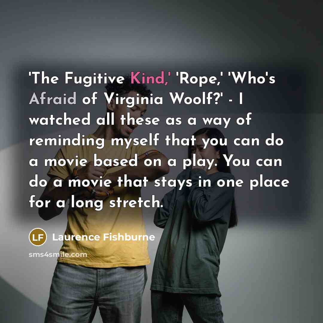 “'The Fugitive Kind,' 'Rope,' 'Who's Afraid of Virginia Woolf?' - I watched all these as a way of reminding myself that you can do a movie based on a play. You can do a movie that stays in one place for a long stretch.” quote by Laurence Fishburne
