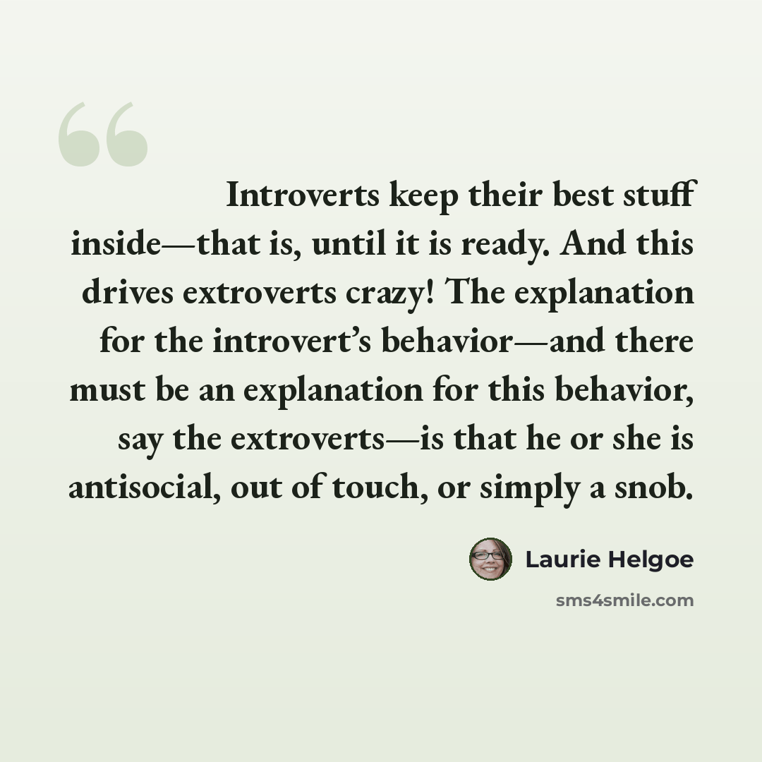 “Introverts keep their best stuff inside—that is, until it is ready. And this drives extroverts crazy! The explanation for the introvert’s behavior—and there must be an explanation for this behavior, say the extroverts—is that he or she is antisocial, out of touch, or simply a snob.” quote by Laurie Helgoe