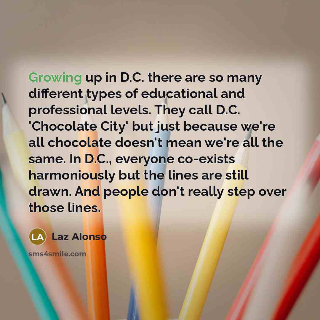 “Growing up in D.C. there are so many different types of educational and professional levels. They call D.C. 'Chocolate City' but just because we're all chocolate doesn't mean we're all the same. In D.C., everyone co-exists harmoniously but the lines are still drawn. And people don't really step…” quote by Laz Alonso