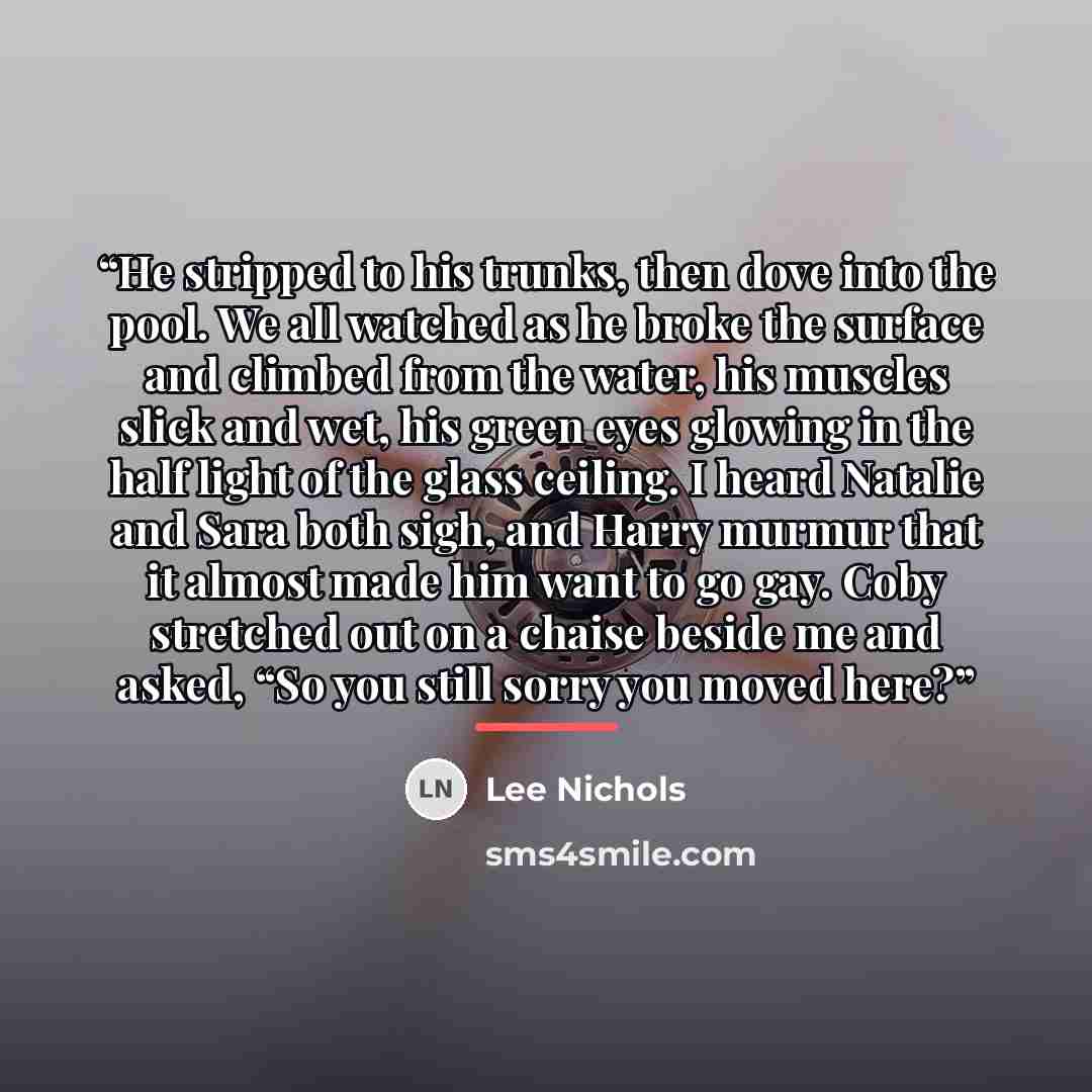“He stripped to his trunks, then dove into the pool. We all watched as he broke the surface and climbed from the water, his muscles slick and wet, his green eyes glowing in the half light of the glass ceiling. I heard Natalie and Sara both sigh, and Harry murmur that it almost made him want to go…” quote by Lee Nichols