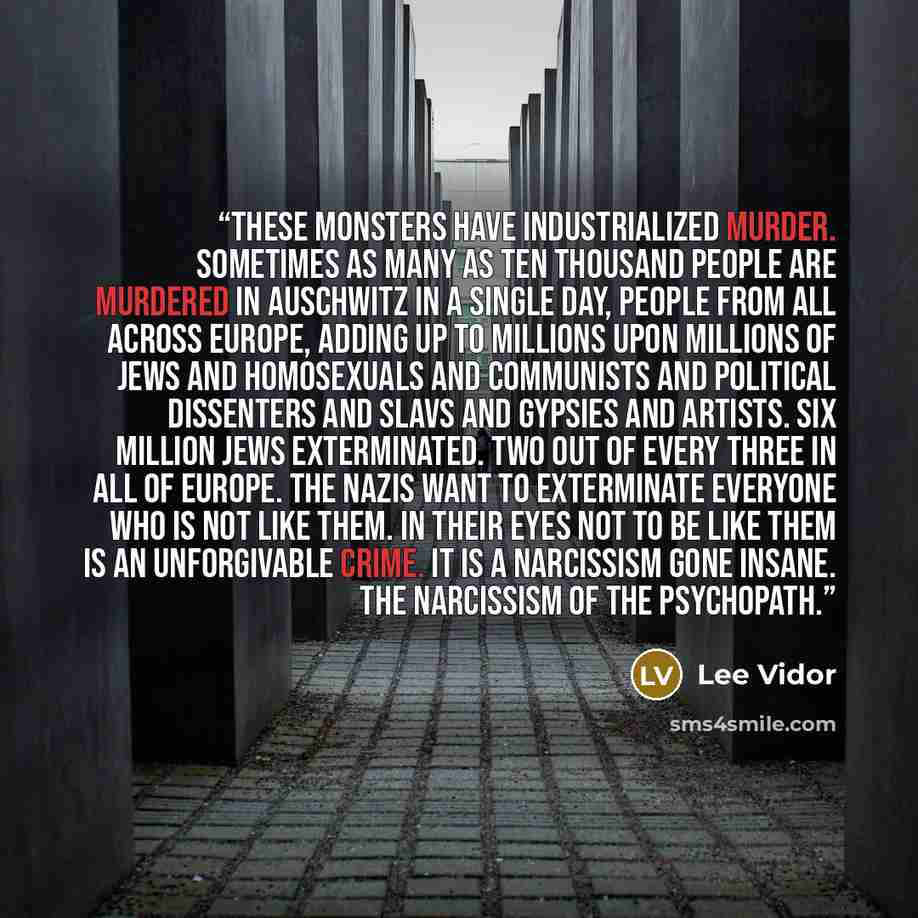 “These monsters have industrialized murder. Sometimes as many as ten thousand people are murdered in Auschwitz in a single day, people from all across Europe, adding up to millions upon millions of Jews and homosexuals and communists and political dissenters and Slavs and gypsies and artists. Six…” quote by Lee Vidor