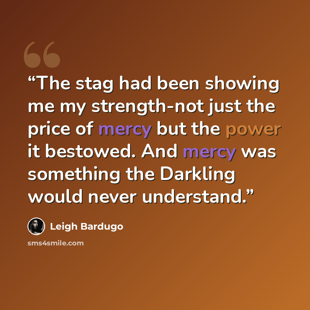 “The stag had been showing me my strength-not just the price of mercy but the power it bestowed. And mercy was something the Darkling would never understand.” quote by Leigh Bardugo