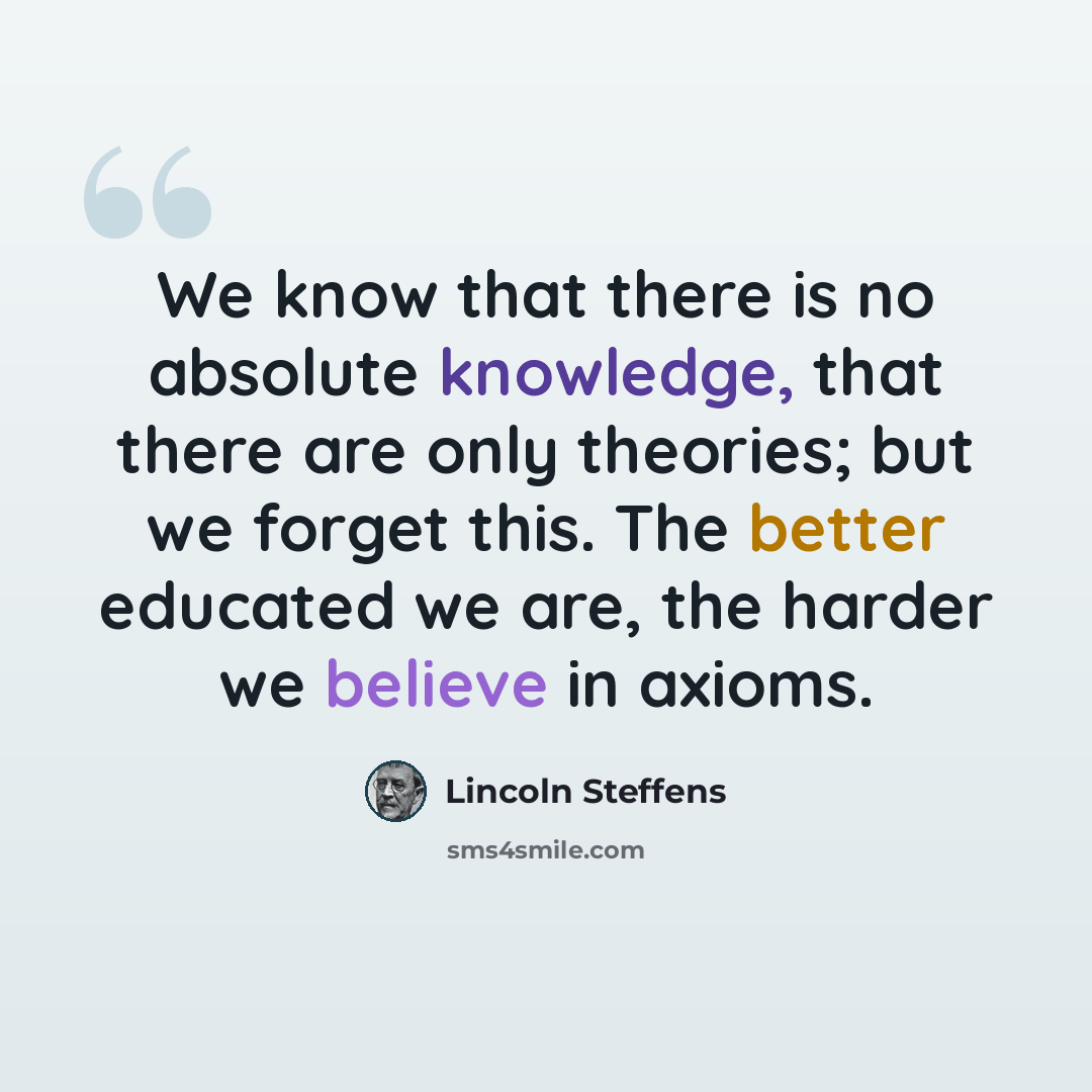 “We know that there is no absolute knowledge, that there are only theories; but we forget this. The better educated we are, the harder we believe in axioms.” quote by Lincoln Steffens